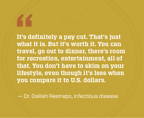 Dr Restrepo quote: It’s definitely a pay cut. That’s just what it is. But it’s worth it. You can travel, go out to dinner, there’s room for recreation, entertainment, all of that. You don’t have to skim on your lifestyle, even though it's less when you compare it to U.S. dollars.
