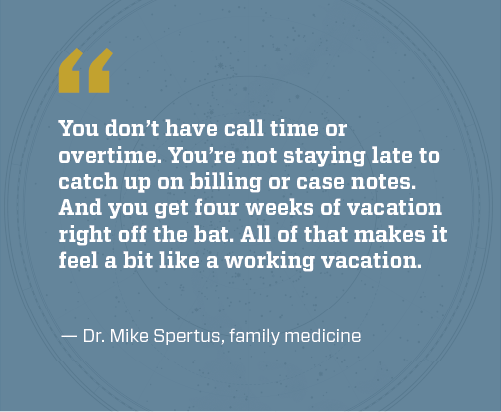 Dr Spertus quote: You don’t have call time or overtime. You’re not staying late to catch up on billing or case notes. And you get four weeks of vacation right off the bat. All of that makes it feel a bit like a working vacation.